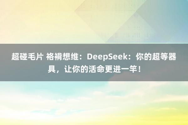 超碰毛片 袼褙想维:DeepSeek:你的超等器具,让你的活命更进一竿!