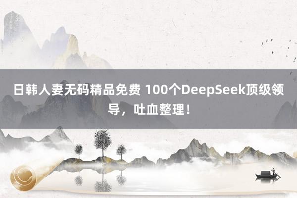 日韩人妻无码精品免费 100个DeepSeek顶级领导,吐血整理!