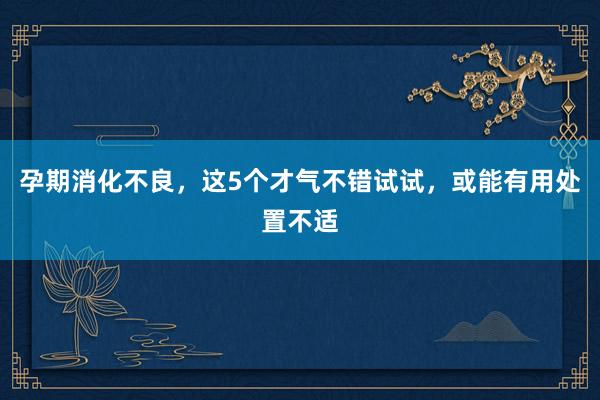 孕期消化不良，这5个才气不错试试，或能有用处置不适